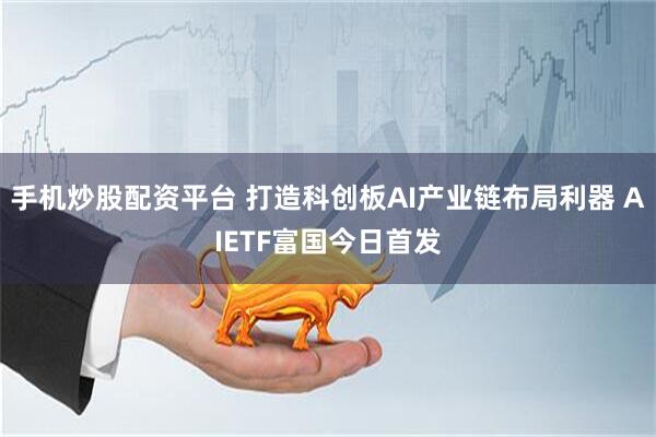 手机炒股配资平台 打造科创板AI产业链布局利器 AIETF富国今日首发