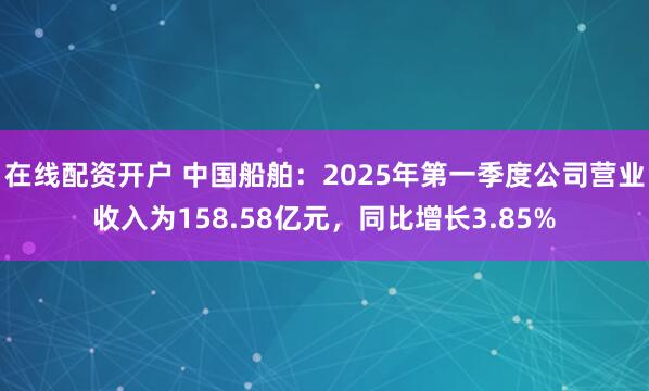 在线配资开户 中国船舶：2025年第一季度公司营业收入为158.58亿元，同比增长3.85%
