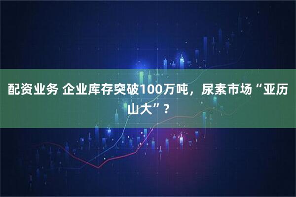 配资业务 企业库存突破100万吨，尿素市场“亚历山大”？
