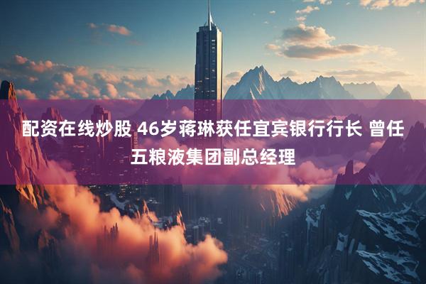 配资在线炒股 46岁蒋琳获任宜宾银行行长 曾任五粮液集团副总经理