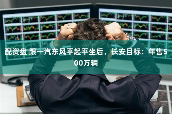 配资盘 跟一汽东风平起平坐后，长安目标：年售500万辆