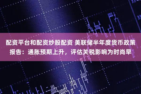 配资平台和配资炒股配资 美联储半年度货币政策报告：通胀预期上升，评估关税影响为时尚早