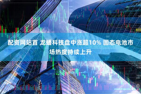 配资网站首 龙蟠科技盘中涨超10% 固态电池市场热度持续上升