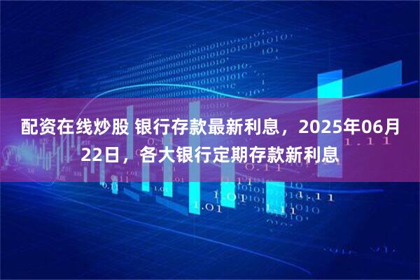 配资在线炒股 银行存款最新利息，2025年06月22日，各大银行定期存款新利息