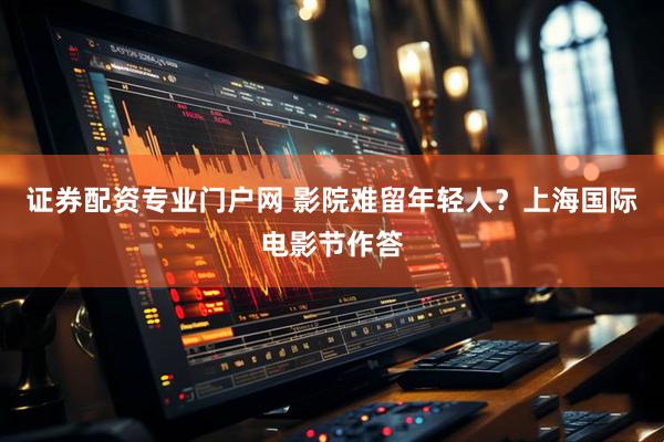 证券配资专业门户网 影院难留年轻人?上海国际电影节作答