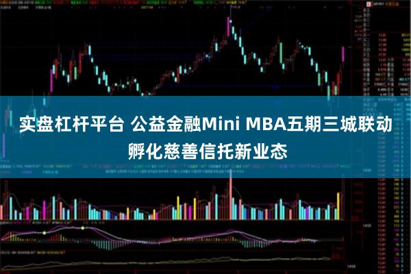 实盘杠杆平台 公益金融Mini MBA五期三城联动 孵化慈善信托新业态