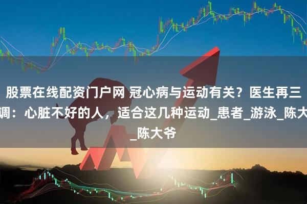 股票在线配资门户网 冠心病与运动有关？医生再三强调：心脏不好的人，适合这几种运动_患者_游泳_陈大爷