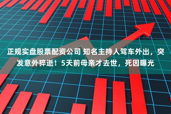 正规实盘股票配资公司 知名主持人驾车外出，突发意外猝逝！5天前母亲才去世，死因曝光