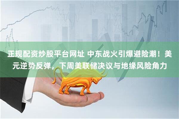 正规配资炒股平台网址 中东战火引爆避险潮!美元逆势反弹,下周美联储决议与地缘风险角力