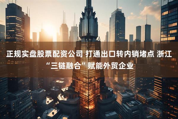 正规实盘股票配资公司 打通出口转内销堵点 浙江“三链融合”赋能外贸企业