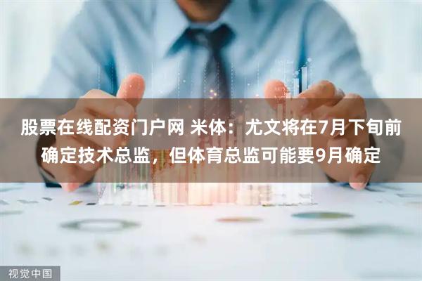 股票在线配资门户网 米体：尤文将在7月下旬前确定技术总监，但体育总监可能要9月确定