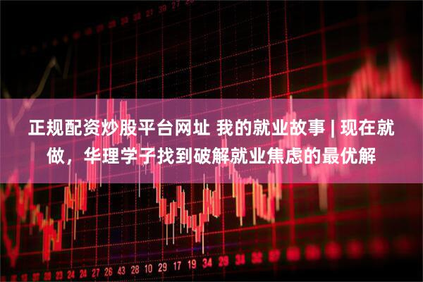 正规配资炒股平台网址 我的就业故事 | 现在就做，华理学子找到破解就业焦虑的最优解