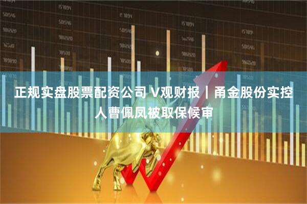 正规实盘股票配资公司 V观财报｜甬金股份实控人曹佩凤被取保候审