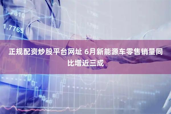 正规配资炒股平台网址 6月新能源车零售销量同比增近三成