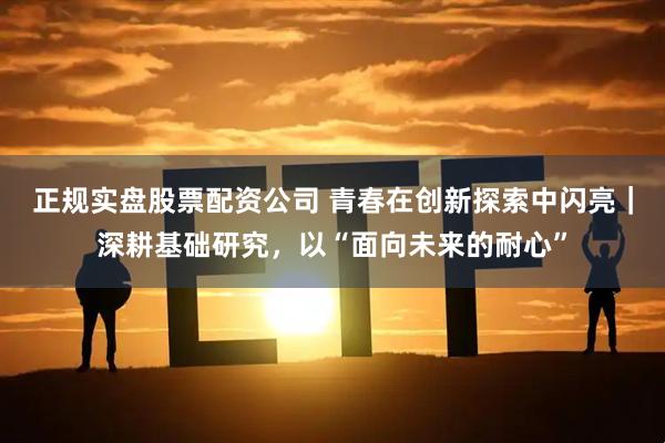 正规实盘股票配资公司 青春在创新探索中闪亮｜深耕基础研究，以“面向未来的耐心”