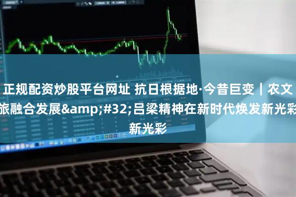 正规配资炒股平台网址 抗日根据地·今昔巨变｜农文旅融合发展&#32;吕梁精神在新时代焕发新光彩
