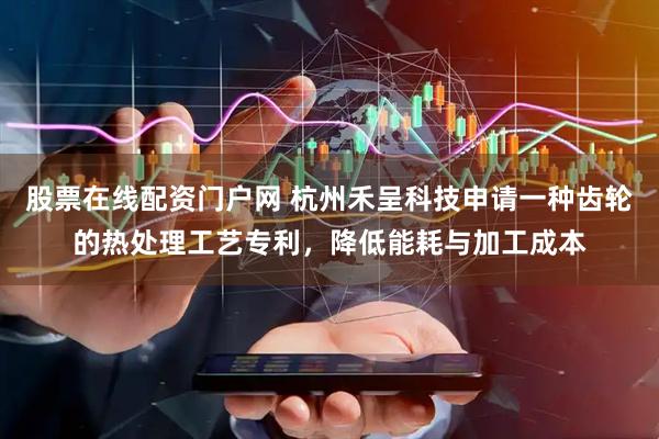 股票在线配资门户网 杭州禾呈科技申请一种齿轮的热处理工艺专利，降低能耗与加工成本