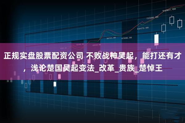 正规实盘股票配资公司 不败战神吴起，能打还有才，浅论楚国吴起变法_改革_贵族_楚悼王