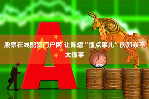 股票在线配资门户网 让陈熠“懂点事儿”的郭焱不太懂事