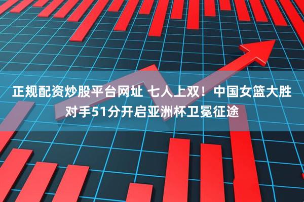 正规配资炒股平台网址 七人上双！中国女篮大胜对手51分开启亚洲杯卫冕征途