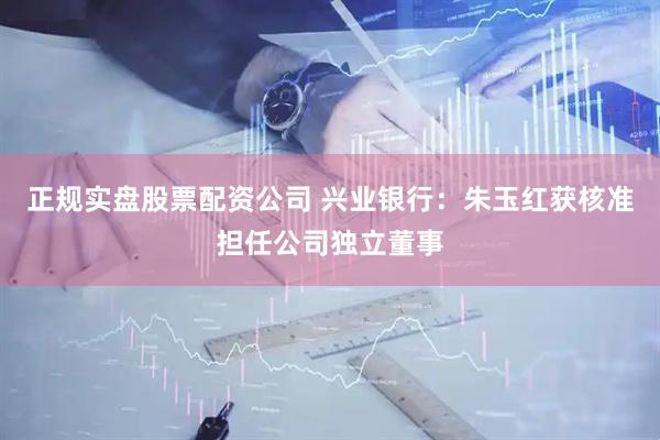 正规实盘股票配资公司 兴业银行：朱玉红获核准担任公司独立董事