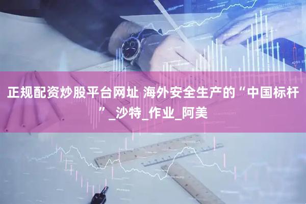 正规配资炒股平台网址 海外安全生产的“中国标杆”_沙特_作业_阿美