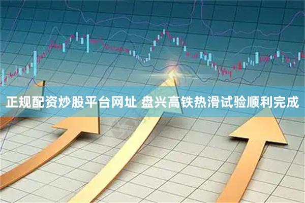 正规配资炒股平台网址 盘兴高铁热滑试验顺利完成
