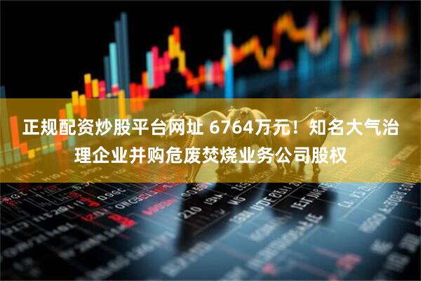 正规配资炒股平台网址 6764万元！知名大气治理企业并购危废焚烧业务公司股权