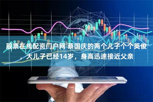 股票在线配资门户网 蔡国庆的两个儿子个个英俊，大儿子已经14岁，身高迅速接近父亲